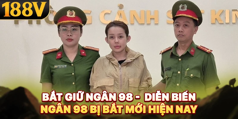 Bắt Giữ Ngân 98 - Diễn Biến Ngân 98 Bị Bắt Mới Hiện Nay